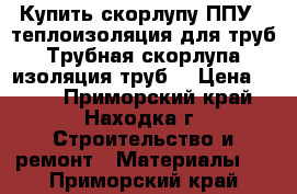 Купить скорлупу ППУ , теплоизоляция для труб, Трубная скорлупа, изоляция труб  › Цена ­ 220 - Приморский край, Находка г. Строительство и ремонт » Материалы   . Приморский край